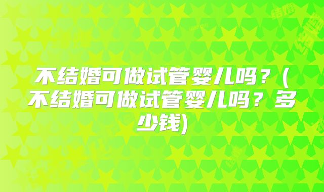 不结婚可做试管婴儿吗？(不结婚可做试管婴儿吗？多少钱)