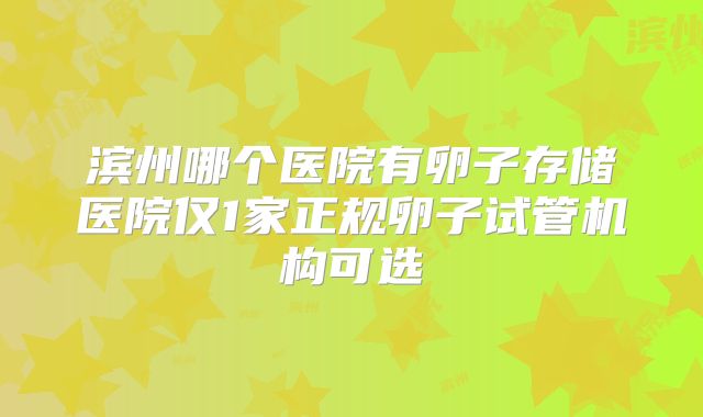 滨州哪个医院有卵子存储医院仅1家正规卵子试管机构可选