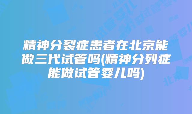 精神分裂症患者在北京能做三代试管吗(精神分列症能做试管婴儿吗)