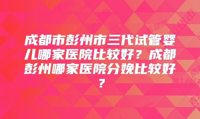 成都市彭州市三代试管婴儿哪家医院比较好?成都彭州哪家医院分娩比较好?