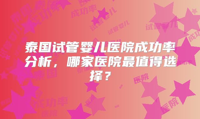 泰国试管婴儿医院成功率分析,哪家医院最值得选择?