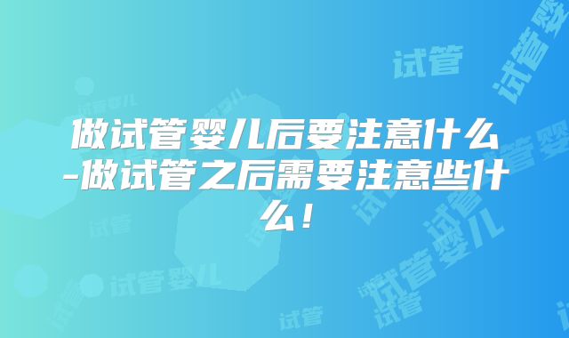 做试管婴儿后要注意什么-做试管之后需要注意些什么！