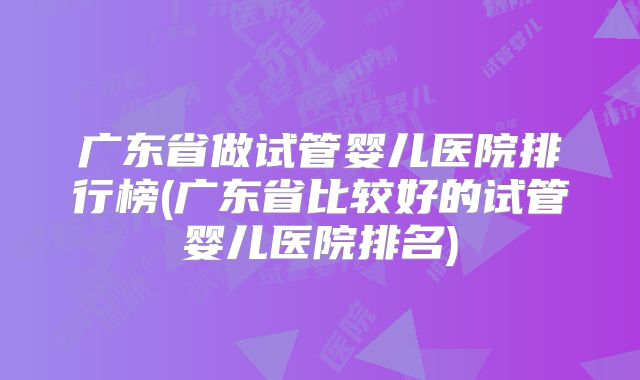 广东省做试管婴儿医院排行榜(广东省比较好的试管婴儿医院排名)