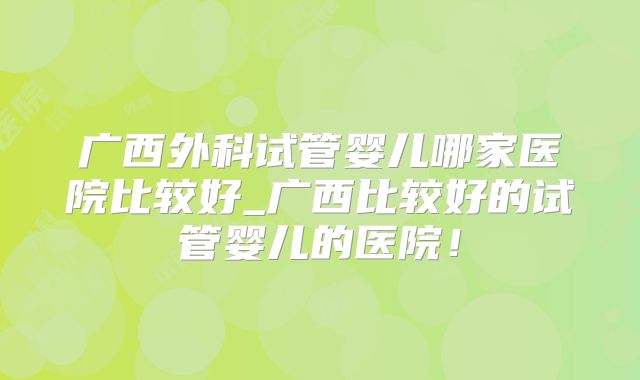 广西外科试管婴儿哪家医院比较好_广西比较好的试管婴儿的医院！