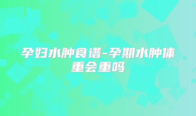 孕妇水肿食谱-孕期水肿体重会重吗