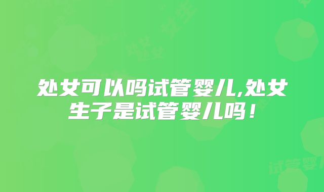 处女可以吗试管婴儿,处女生子是试管婴儿吗！