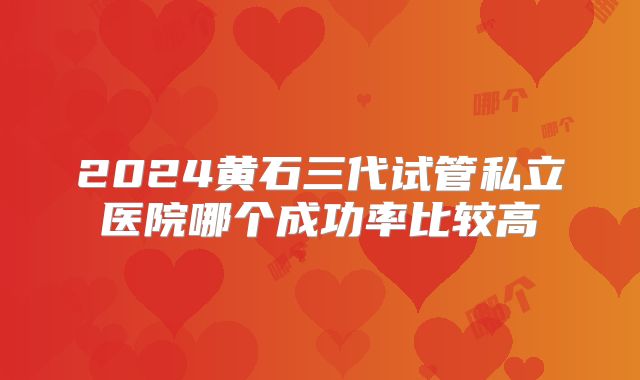 2024黄石三代试管私立医院哪个成功率比较高