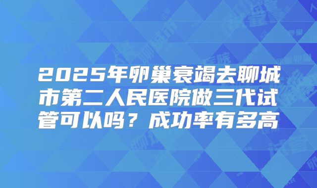 2025年卵巢衰竭去聊城市第二人民医院做三代试管可以吗？成功率有多高