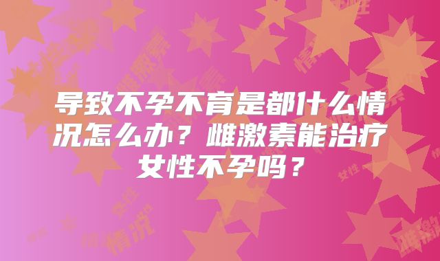 导致不孕不育是都什么情况怎么办？雌激素能治疗女性不孕吗？