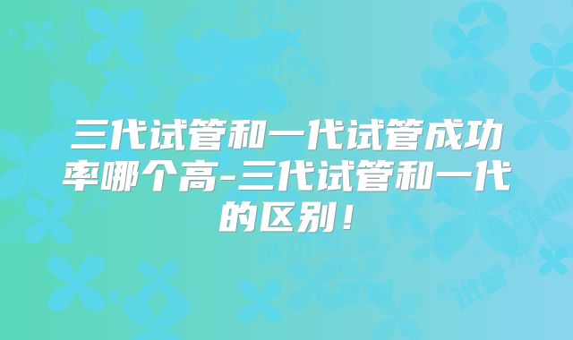 三代试管和一代试管成功率哪个高-三代试管和一代的区别！