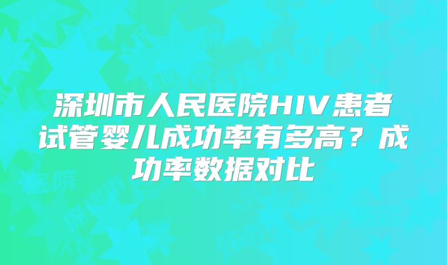 深圳市人民医院HIV患者试管婴儿成功率有多高？成功率数据对比