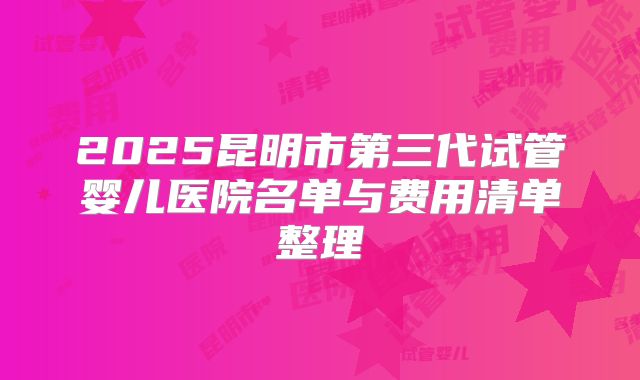 2025昆明市第三代试管婴儿医院名单与费用清单整理