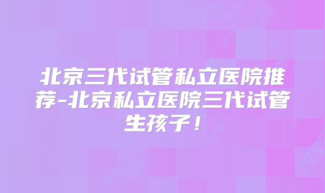 北京三代试管私立医院推荐-北京私立医院三代试管生孩子!