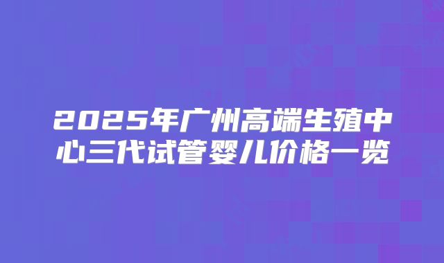 2025年广州高端生殖中心三代试管婴儿价格一览