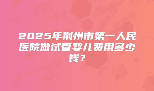 2025年荆州市第一人民医院做试管婴儿费用多少钱？