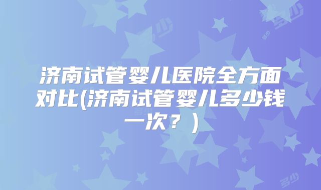 济南试管婴儿医院全方面对比(济南试管婴儿多少钱一次？)