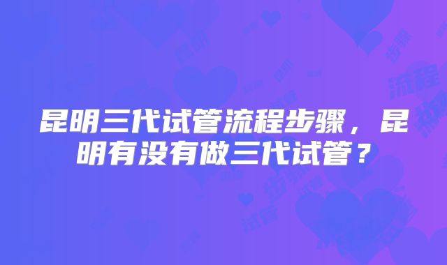 昆明三代试管流程步骤，昆明有没有做三代试管？