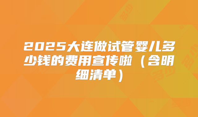 2025大连做试管婴儿多少钱的费用宣传啦(含明细清单)