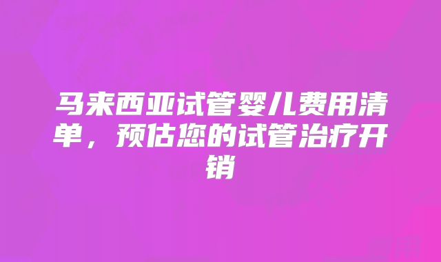 马来西亚试管婴儿费用清单，预估您的试管治疗开销