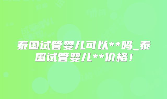 泰国试管婴儿可以**吗_泰国试管婴儿**价格!