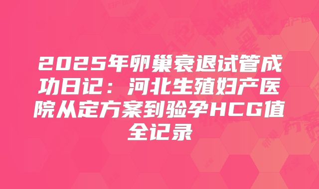 2025年卵巢衰退试管成功日记：河北生殖妇产医院从定方案到验孕HCG值全记录
