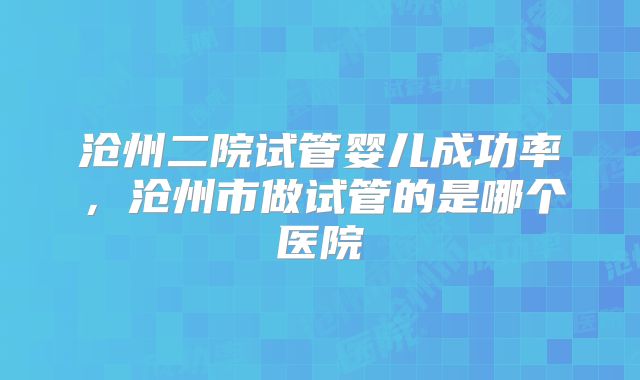 沧州二院试管婴儿成功率，沧州市做试管的是哪个医院