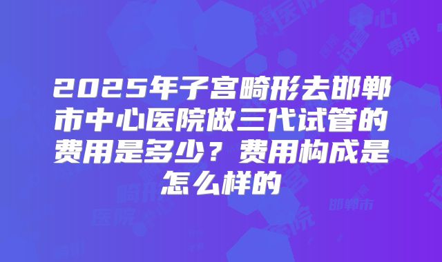 2025年子宫畸形去邯郸市中心医院做三代试管的费用是多少？费用构成是怎么样的