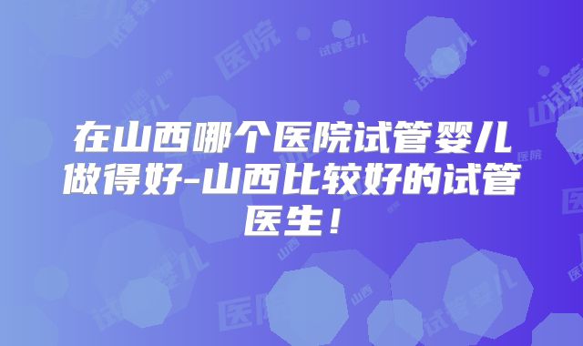 在山西哪个医院试管婴儿做得好-山西比较好的试管医生！
