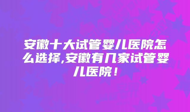 安徽十大试管婴儿医院怎么选择,安徽有几家试管婴儿医院!