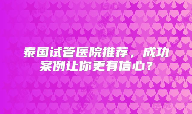 泰国试管医院推荐，成功案例让你更有信心？