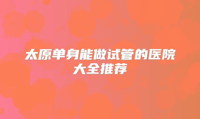 太原单身能做试管的医院大全推荐