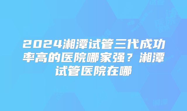 2024湘潭试管三代成功率高的医院哪家强？湘潭试管医院在哪