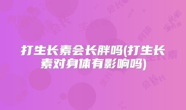 打生长素会长胖吗(打生长素对身体有影响吗)
