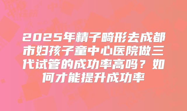 2025年精子畸形去成都市妇孩子童中心医院做三代试管的成功率高吗？如何才能提升成功率
