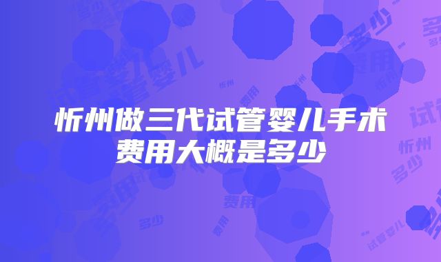 忻州做三代试管婴儿手术费用大概是多少