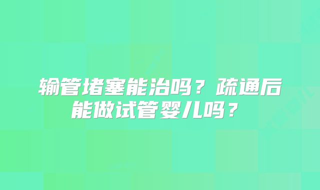 输管堵塞能治吗？疏通后能做试管婴儿吗？‌