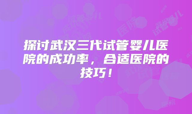 探讨武汉三代试管婴儿医院的成功率，合适医院的技巧！