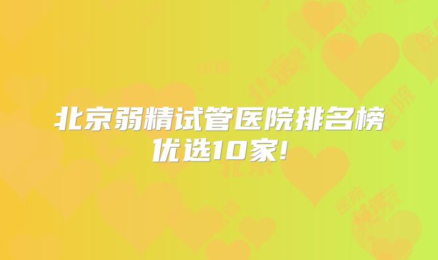 北京弱精试管医院排名榜优选10家!