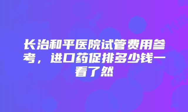 长治和平医院试管费用参考，进口药促排多少钱一看了然