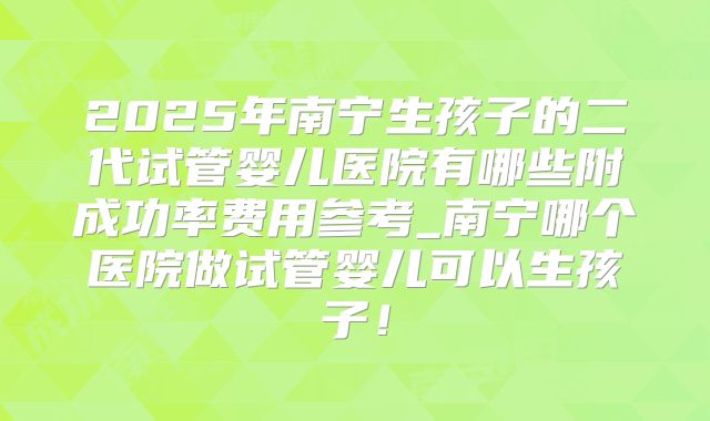 2025年南宁生孩子的二代试管婴儿医院有哪些附成功率费用参考_南宁哪个医院做试管婴儿可以生孩子！