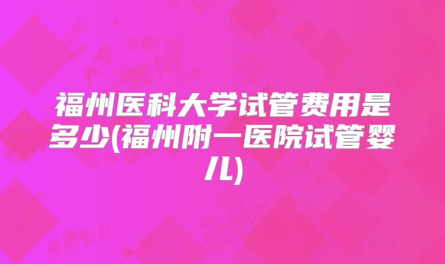 福州医科大学试管费用是多少(福州附一医院试管婴儿)