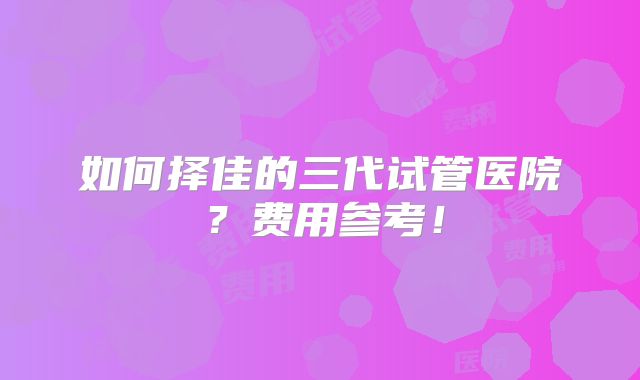 如何择佳的三代试管医院？费用参考！