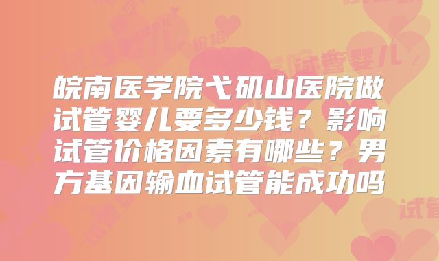 皖南医学院弋矶山医院做试管婴儿要多少钱?影响试管价格因素有哪些?男方基因输血试管能成功吗