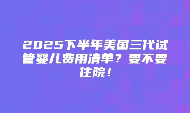 2025下半年美国三代试管婴儿费用清单？要不要住院！