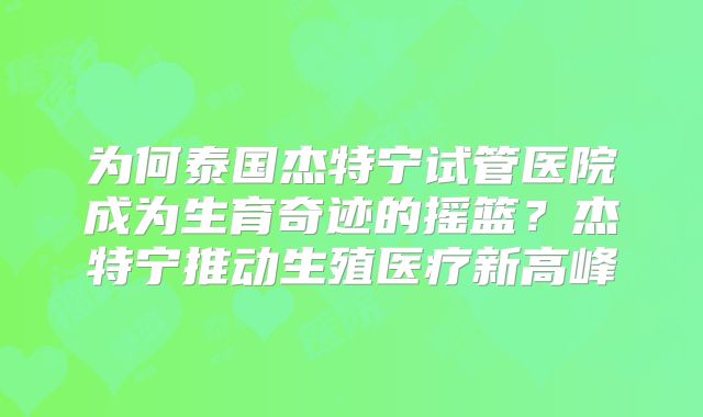 为何泰国杰特宁试管医院成为生育奇迹的摇篮？杰特宁推动生殖医疗新高峰