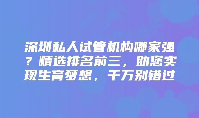 深圳私人试管机构哪家强?精选排名前三,助您实现生育梦想,千万别错过