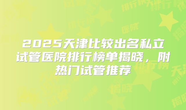 2025天津比较出名私立试管医院排行榜单揭晓，附热门试管推荐