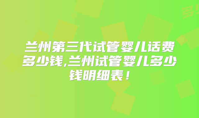 兰州第三代试管婴儿话费多少钱,兰州试管婴儿多少钱明细表！