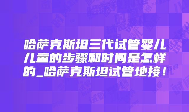 哈萨克斯坦三代试管婴儿儿童的步骤和时间是怎样的_哈萨克斯坦试管地接！