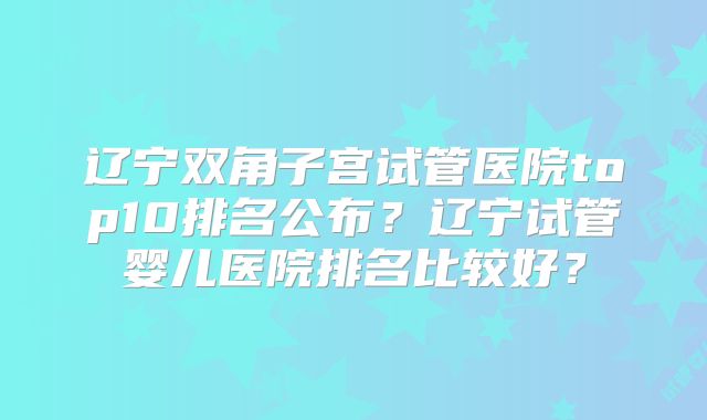 辽宁双角子宫试管医院top10排名公布?辽宁试管婴儿医院排名比较好?
